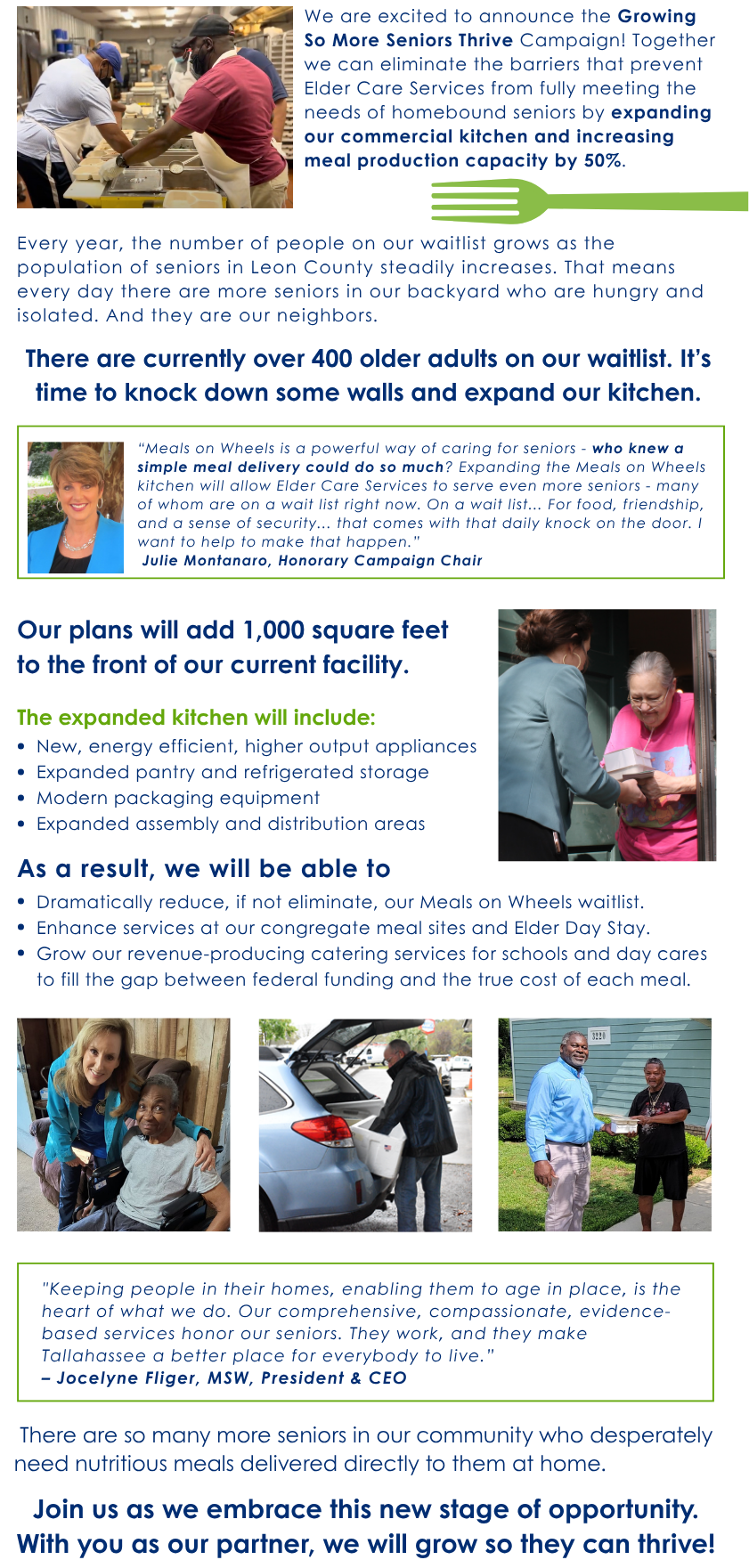 
	We are excited to announce the Growing So More Seniors Thrive Campaign! Together we can eliminate the barriers that prevent Elder Care Services from fully meeting the needs of homebound seniors by expanding our commercial kitchen and increasing meal production capacity by 50%. Every year, the number of people on our waitlist grows as the population of seniors in Leon County steadily increases. That means every day there are more seniors in our backyard who are hungry and isolated. And they are our neighbors. There are currently over 400 older adults on our waitlist. It's time to knock down some walls and expand our kitchen. 
	'Meals on Wheels is a powerful way of caring for seniors - who knew a simple meal delivery could do so much? Expanding the Meals on Wheels kitchen will allow Elder Care Services to serve even more seniors - many of whom are on a wait list right now. On a wait list... For food, friendship, and a sense of security... that comes with that daily knock on the door. I want to help to make that happen.' Julie Montanaro, Honorary Campaign Chair Our plans will add 1,000 square feet to the front of our current facility. The expanded kitchen will include: • New, energy efficient, higher output appliances • Expanded pantry and refrigerated storage • Modern packaging equipment • Expanded assembly and distribution areas As a result, we will be able to • Dramatically reduce, if not eliminate, our Meals on Wheels waitlist. • Enhance services at our congregate meal sites and Elder Day Stay. • Grow our revenue-producing catering services for schools and day cares to fill the gap between federal funding and the true cost of each meal. 'Keeping people in their homes, enabling them to age in place, is the heart of what we do. Our comprehensive, compassionate, evidence-based services honor our seniors. They work, and they make Tallahassee a better place for everybody to live.' — Jocelyne Fliger, MSW, President & CEO There are so many more seniors in our community who desperately need nutritious meals delivered directly to them at home. Join us as we embrace this new stage of opportunity. With you as our partner, we will grow so they can thrive!